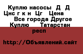 Куплю насосы 1Д, Д, Цнс(г,к,н) Цг › Цена ­ 10 000 - Все города Другое » Куплю   . Татарстан респ.